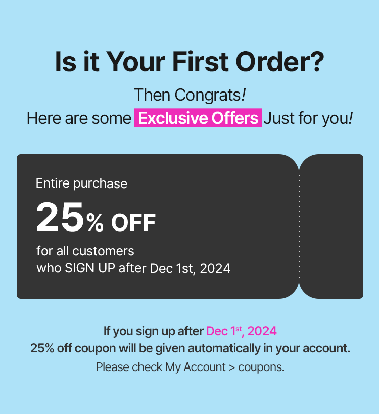 Is it Your First Order? Then Congrats! Here are some Exclusive Offers Just for you! Entire purchase 25% OFF for all customers who SIGN UP after Dec 1st If you sign up after Dec 1st 25% off coupon will be given automatically in your account. Please check My Account > coupons.