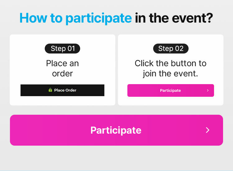 How to participate in the event? Step 01 Place an order Step 02 Click the button to join the event.