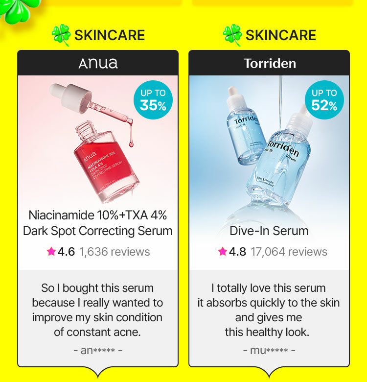 SKINCARE Anua UP TO 35% NIACINAMIDE 10% +TXA 4% DARK SPOT CORRECTING SERUM So I bought this serum because I really wanted to improve my skin condition of constant acne. - an***** - SKINCARE Torriden UP TO 52% Dive-In Serum I totally love this serum it absorbs quickly to the skin and gives me this healthy look. - mu***** -