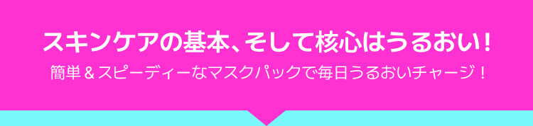 スキンケアの基本、そして核心はうるおい! 簡単&スピーディーなマスクパックで毎日うるおいチャージ!