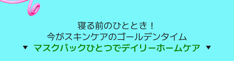 寝る前のひととき! 今がスキンケアのゴールデンタイム ▼マスクパックひとつでデイリーホームケア ▼