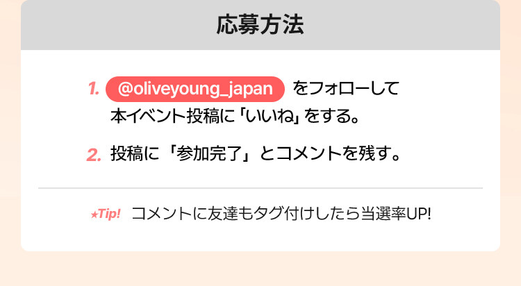 応募方法 @oliveyoung_japan をフォローして 本イベント投稿に「いいね」をする。投稿に「参加完了」とコメントを残す。tip. コメントに友達もタグ付けしたら当選率UP! 