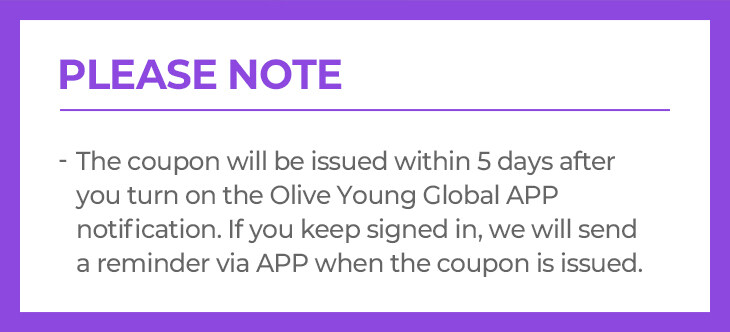 The coupon will be issued the next day when you turn on the Olive Young Global APP notification. If you keep signed in the app, we will send a reminder via app when the coupon will be issued. Based on KST, the coupon will not be issued to members who have already turn on APP notification before 18th May, 2022.