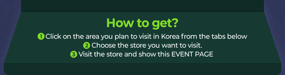 1 Click on the area you plan to visit in Korea from the tabs below 2 Choose the store you want to visit. 3 Visit the store and show this EVENT PAGE