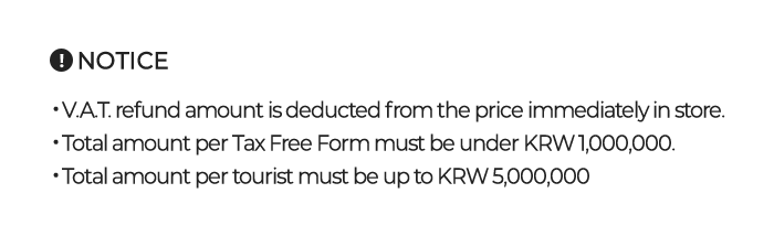 V.A.T. refund amount is deducted from the price immediately in store. Total amount per Tax Free Form must be under KRW 1,000,000. Total amount per tourist must be up to KRW 5,000,000