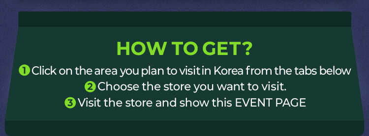 1 Click on the area you plan to visit in Korea from the tabs below 2 Choose the store you want to visit. 3 Visit the store and show this EVENT PAGE