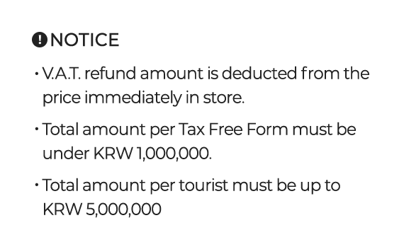 V.A.T. refund amount is deducted from the price immediately in store. Total amount per Tax Free Form must be under KRW 1,000,000. Total amount per tourist must be up to KRW 5,000,000