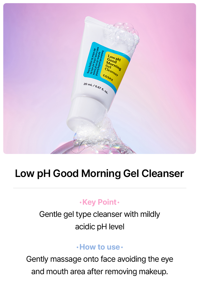 Low pH Good Morning Gel Cleanser Key Point Gentle gel type cleanser with mildly acidic pH level How to use Gently massage onto face avoiding the eye and mouth area after removing makeup.