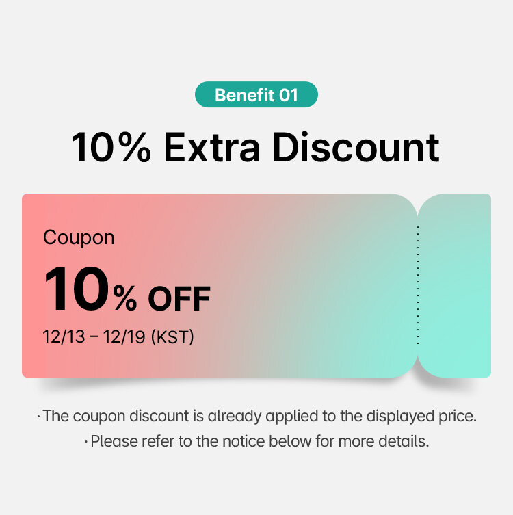 Benefit 01 10% Extra Discount Coupon 10% OFF 12/13 - 12/19 (KST) The coupon discount is already applied to the displayed price. Please refer to the notice below for more details.