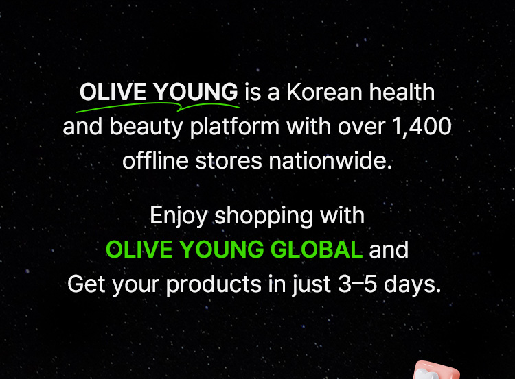 OLIVE YOUNG is a Korean health and beauty platform with ovtter 1,400 offline stores nationwide. Enjoy shopping with OLIVE YOUNG GLOBAL and Get your products in just 3–5 days.