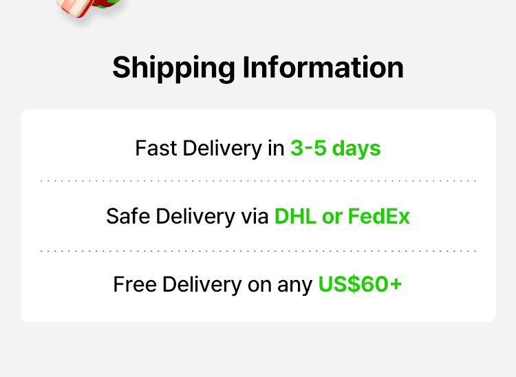 Shipping Information Fast Delivery in 3-5 days Safe Delivery via DHL or FttedEx Free Delivery on any US$60+
