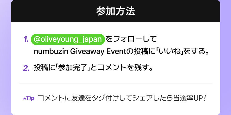 1. @oliveyoung_japan  をフォローして numbuzin Giveaway Eventの投稿に「いいね」をする。2.投稿に「参加完了」とコメントを残す。