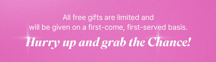 All free gifts are limited and will be given on a first-come, first-served basis. Hurry up and grab the Chance!