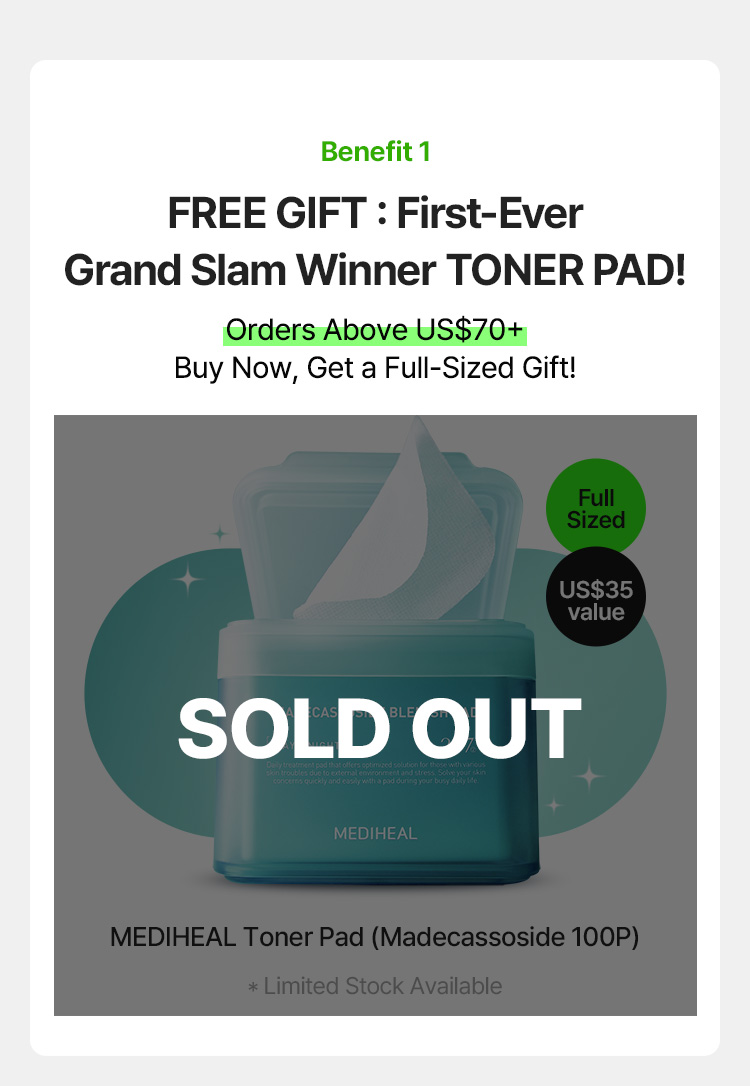 Benefit 1 FREE GIFT : First-Ever Grand Slam Winner TONER PAD! Orders Above US$70+ Buy Now, Get a Full-Sized Gift! Full Sized US$35 value MEDIHEAL Toner Pad (Madecassoside 100P) * Limited Stock Available