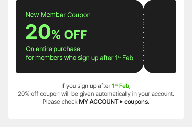 New Member Coupon 20% OFF On entire purchase for members who sign up after 1st Feb If you sign up after 1st Feb, 20% off coupon will be given automatically in your account. Please check MY ACCOUNT ▶ coupons.