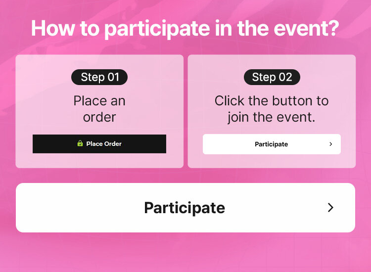 How to participate in the event? Step 01 Place an order Step 02 Click the button to join the event.