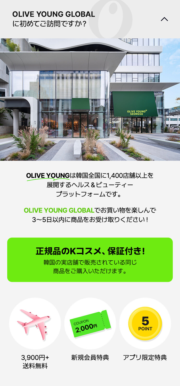 OLIVE YOUNGは韓国全国に1,400店舗以上を 展開するヘルス＆ビューティー プラットフォームです。OLIVE YOUNG GLOBALでお買い物を楽しんで 3～5日以内に商品をお受け取りください ! 正規品のKコスメ、保証付き！ 韓国の実店舗で販売されている同じ 商品をご購入いただけます。3,900円+ 送料無料 新規会員特典 アプリ限定特典