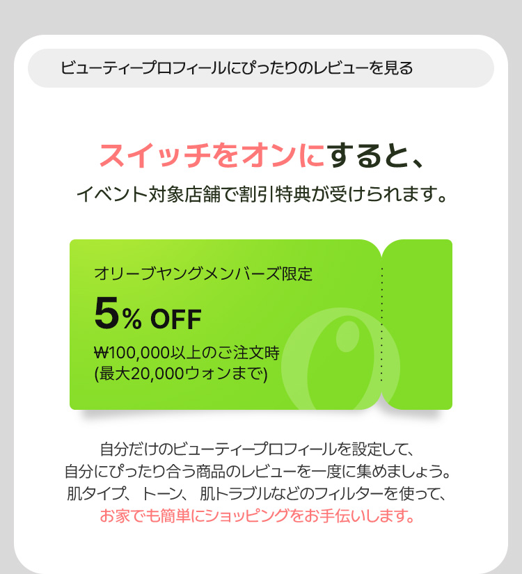 ビューティープロフィールにぴったりのレビューを見る スイッチをオンにすると、イベント対象店舗で割引特典が受けられます。[オリーブヤングメンバーズ限定 5% OFF ₩100,000以上のご注文時 (最大20,000ウォンまで)] 自分だけのビューティープロフィールを設定して、 自分にぴったり合う商品のレビューを一度に集めましょう。 肌タイプ、トーン、肌トラブルなどのフィルターを使って、お家でも簡単にショッピングをお手伝いします。
        