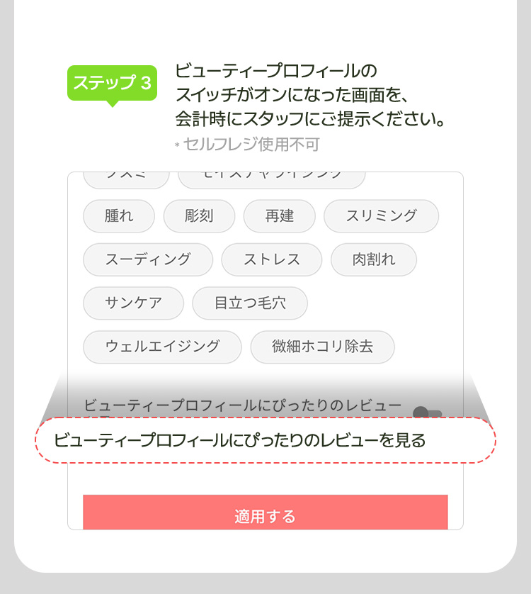 [ステップ 3] ビューティープロフィールの スイッチがオンになった画面を、 会計時にスタッフにご提示ください。 * セルフレジ使用不可