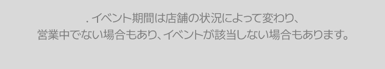 . イベント期間は店舗の状況によって変わり、 営業中でない場合もあり、イベントが該当しない場合もあります。