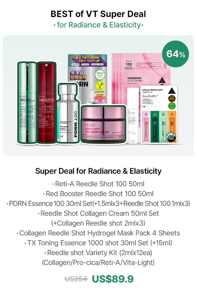 BEST of VT Super Deal ·for Radiance & Elasticity· Super Deal for Radiance & Elasticity · Reti-A Reedle Shot 100 50ml · Red Booster Reedle Shot 100 50ml · PDRN Essence 100 30ml Set(+1.5mlx3+Reedle Shot 100 1mlx3) · Reedle Shot Collagen Cream 50ml Set (+Collagen Reedle shot 2mlx3) · Collagen Reedle Shot Hydrogel Mask Pack 4 Sheets · TX Toning Essence 1000 shot 30ml Set (+15ml) · Reedle shot Variety Kit (2mlx12ea) (Collagen/Pro-cica/Reti-A/Vita-Light) US$89.9