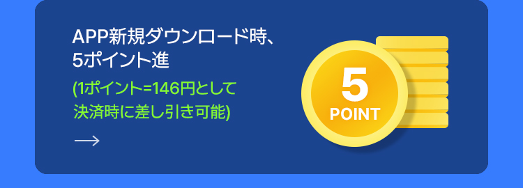 APP新規ダウンロード時、 5ポイント進 (1ポイント=146円として  決済時に差し引き可能)