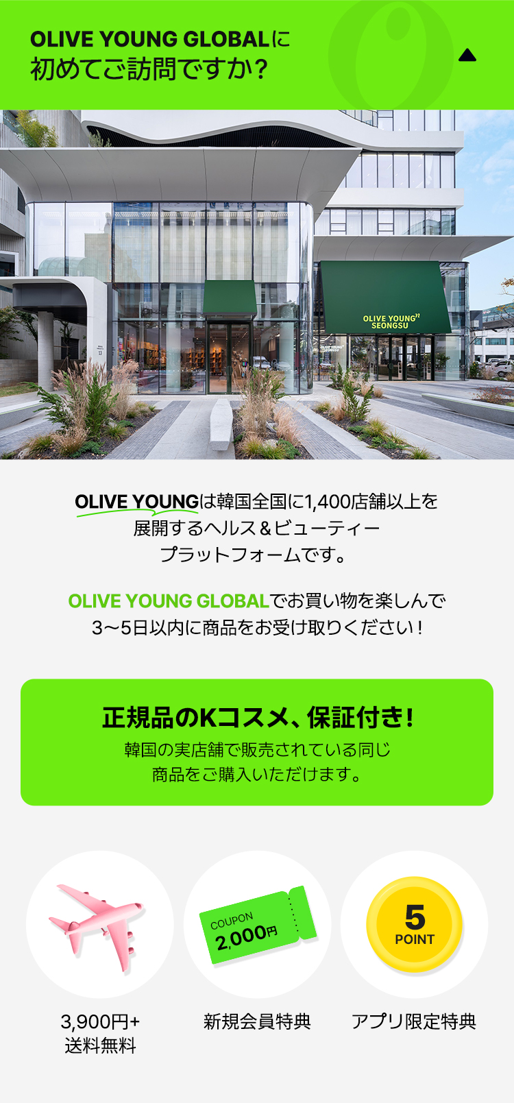 OLIVE YOUNGは韓国全国に1,400店舗以上を 展開するヘルス＆ビューティー プラットフォームです。OLIVE YOUNG GLOBALでお買い物を楽しんで 3～5日以内に商品をお受け取りください ! 正規品のKコスメ、保証付き！ 韓国の実店舗で販売されている同じ 商品をご購入いただけます。3,900円+ 送料無料 新規会員特典 アプリ限定特典