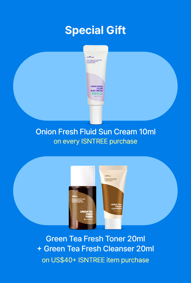 Special Gift  Onion Fresh Fluid Sun Cream 10ml on every ISNTREE purchase Green Tea Fresh Toner 20ml + Green Tea Fresh Cleanser 20ml on US$40+ ISNTREE item purchase