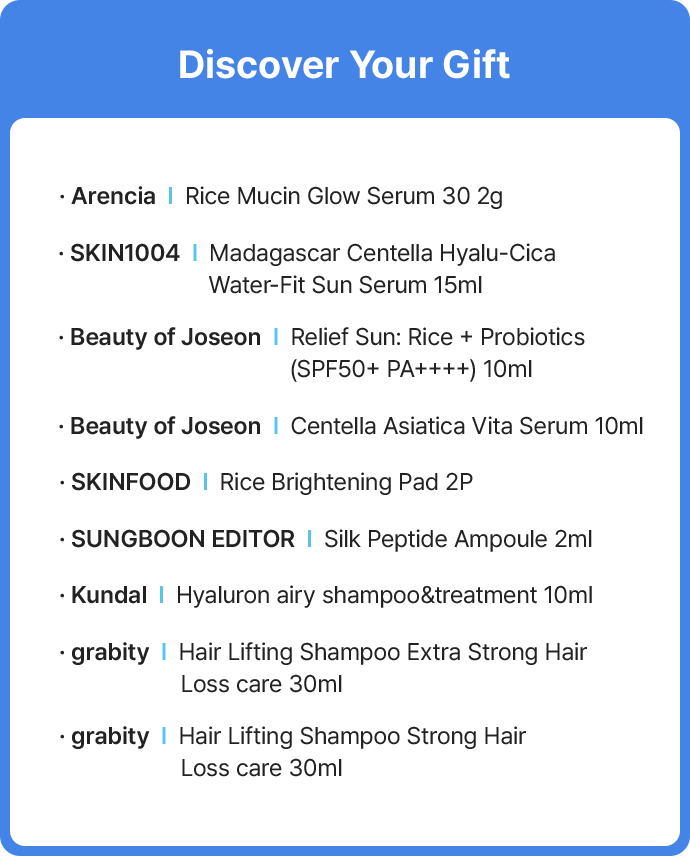Discover Your Gift – Arencia: Rice Mucin Glow Serum 30 2g SKIN1004: Madagascar Centella Hyalu-Cica Water-Fit Sun Serum 15ml Beauty of Joseon: Relief Sun  (Rice + Probiotics SPF50+ PA++++) 10ml Beauty of Joseon: Centella Asiatica Vita Serum 10ml SKINFOOD: Rice Brightening Pad 2P SUNGBOON EDITOR: Silk Peptide Ampoule 2ml Kundal: Hyaluron airy shampoo & treatment 10ml grabity: Hair Lifting Shampoo Extra  Strong Hair Loss care 30ml grabity: Hair Lifting Shampoo Strong Hair Loss care 30ml