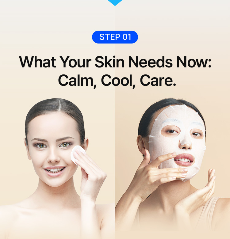 STEP 01 What Your Skin Needs Now: Calm, Cool, Care.