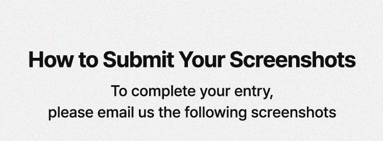How to Submit Your Screenshots / To complete your entry, please email us the following screenshots