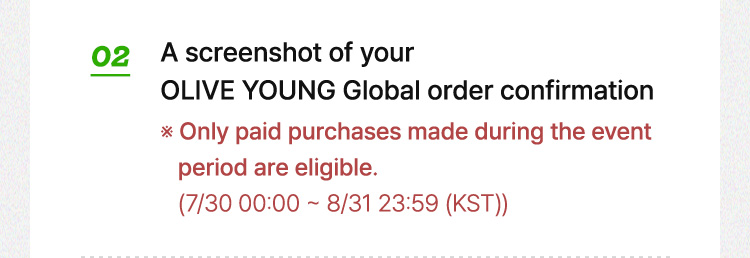 02 A screenshot of your OLIVE YOUNG Global order confirmation Only paid purchases made during the event period are eligible. (7/30 00:00 ~ 8/31 23:59 (KST))