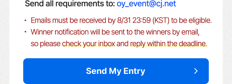 Send all requirements to: oy_event@cj.net  Emails must be received by 8/31 23:59  (KST) to be eligible. Winner notification will be sent to the winners by email, so please check your inbox and reply within the deadline.