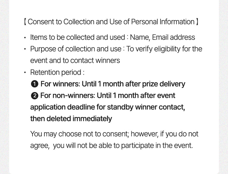 [Consent to Collection and Use of Personal Information] ・Items to be collected and  used: Name, Email address ・Purpose of collection and use: To verify eligibility for the event and to contact winners ・Retention period:  1️⃣ For winners: Until 1 month after prize  delivery  2️⃣ For non-winners: Until 1 month after event application deadline for standby winner contact, then deleted immediately You may choose not to consent; however, if you do not  agree, you will not be able to participate in the event.