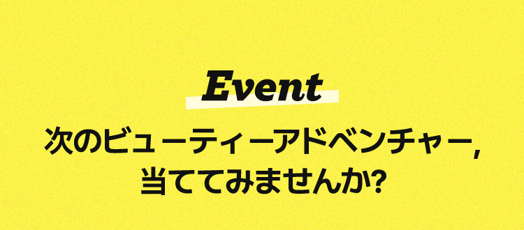 Event / 次のビューティーアドベンチャー、当ててみませんか?