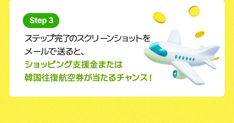 Step 3 / ステップ完了のスクリーンショットをメールで送ると、ショッピング支援金または韓国往復航空券が当たるチャンス!