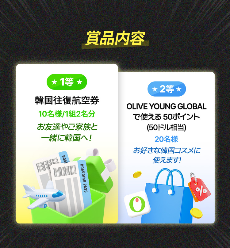 賞品内容 / ★1等★ 韓国往復航空券 – 10名様 / 1組2名分 お友達やご家族と一緒に韓国へ! ★2等★ OLIVE YOUNG GLOBALで使える50ポイント(50ドル相当) – 20名様 お好きな韓国コスメに使えます!