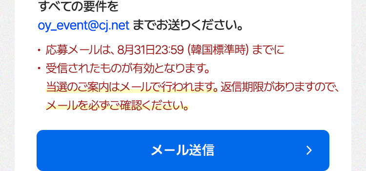 すべての要件を oy_event@cj.net までお送りください。 ・応募メールは、8月31日23:59（韓国 標準時）までに受信されたものが有効となります。 ・当選のご案内はメールで行われます。返信期限がありますので、メールを必ずご確認ください。