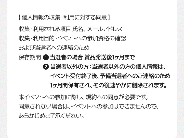 【個人情報の収集・利用に対する同意】 収集・利用される項目：氏名、メールアドレス 収集・利用目 的：イベントへの参加資格の確認および当選者への連絡のため 保存期間： ① 当選者の場合：賞品発送後1ヶ月まで ② 当選者以外の場合：当選者以外の方の個人情報は、イベント受付終了後、予備当選者へのご連絡のため1ヶ月間 保存され、その後速やかに削除されます。 本イベントへの応募には、規約への同意が必要です。 同意されない場合は、イベントへの参加はできませんので、あらかじめご了承ください。