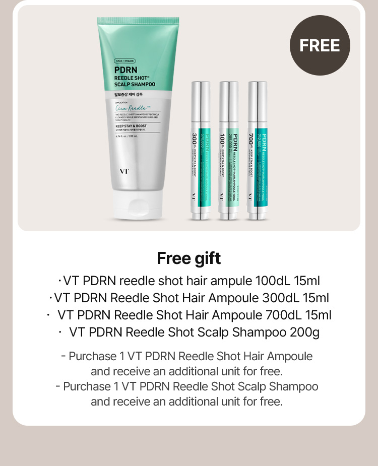 FREE free gift ・VT PDRN reedle shot hair ampule 100dL 15ml ・VT PDRN Reedle Shot Hair Ampoule 300dL 15ml ・ VT PDRN Reedle Shot Hair Ampoule 700dL 15ml ・ VT PDRN Reedle Shot Scalp Shampoo 200g - Purchase 1 VT PDRN Reedle Shot Hair Ampoule and receive an additional unit for free. - Purchase 1 VT PDRN Reedle Shot Scalp Shampoo and receive an additional unit for free.