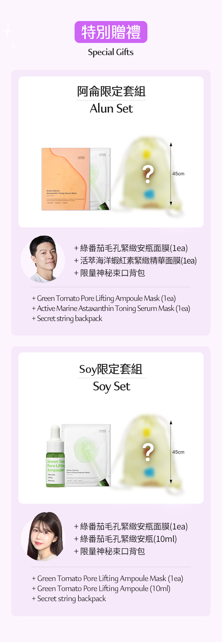 特別贈禮 Special Gifts 阿侖限定套組 Alun Set + 綠番茄毛孔緊緻安瓶面膜(1ea) + 活萃海洋蝦紅素緊緻精華面膜(1ea) + 限量神秘束口背包 + Green Tomato Pore Lifting Ampoule Mask (1ea) + Active Marine Astaxanthin Toning Serum Mask (1ea) + Secret string backpack Soy限定套組 Soy Set + 綠番茄毛孔緊緻安瓶面膜(1ea) + 綠番茄毛孔緊緻安瓶(10ml) + 限量神秘束口背包 + Green Tomato Pore Lifting Ampoule Mask (1ea) + Green Tomato Pore Lifting Ampoule (10ml) + Secret string backpack