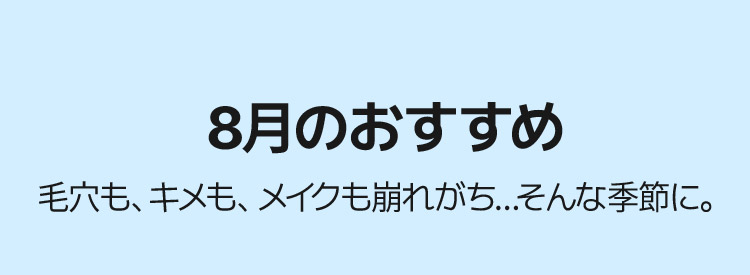 8月のおすすめ 毛穴も、キメも、メイクも崩れがち…そんな季節に。