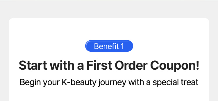 Benefit 1 – Start with a First Order Coupon! Begin your K-beauty journey with a special treat