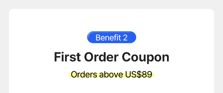 Benefit 2 – First Order Coupon, Orders above US$89