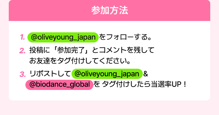 参加方法 ① @oliveyoung_japan をフォローする。 ② 投稿に「参加完了」とコメントを残して友達を タグ付けしてください。 ③ リポストして @oliveyoung_japan & @biodance_global をタグ付けしたら当選率UP！