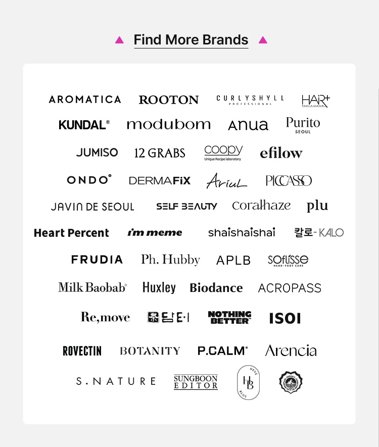 AROMATICA, ROOTON, CURLYSHYLL, HAR, KUNDAL, modubom, Anua, Purito, JUMISO, 12 GRABS, coody, eflow, ONDO, DERMAFIX, AICAL, PICASO, JAVIN DE SEOUL, SELF BEAUTY, coralhaize, plu, Heart Percent, I'm meme, shai shai shai, be:KALO, FRUDIA, Ph. Hubby, APLB, SOFISSE, Milk Baobab, Huxley, Biodance, ACROPASS, Re,move, E&E, NOTHING BETTER, ISOI, ROVECTIN, BOTANITY, P.CALM, Arencia, S.NATURE, SINGGREEN EDITOR, 하늘호수