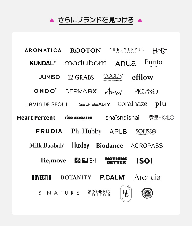 AROMATICA, ROOTON, CURLYSHYLL, HAR, KUNDAL, modubom, Anua, Purito, JUMISO, 12 GRABS, coody, eflow, ONDO, DERMAFIX, AICAL, PICASO, JAVIN DE SEOUL, SELF BEAUTY, coralhaize, plu, Heart Percent, I'm meme, shai shai shai, be:KALO, FRUDIA, Ph. Hubby, APLB, SOFISSE, Milk Baobab, Huxley, Biodance, ACROPASS, Re,move, E&E, NOTHING BETTER, ISOI, ROVECTIN, BOTANITY, P.CALM, Arencia, S.NATURE, SINGGREEN EDITOR, 하늘호수