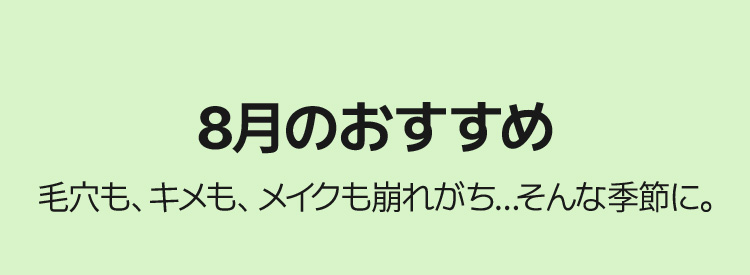 8月のおすすめ – 毛穴も、キメも、メイクも崩れがち…そんな季節に。