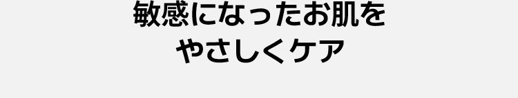 敏感になったお肌を やさしくケア