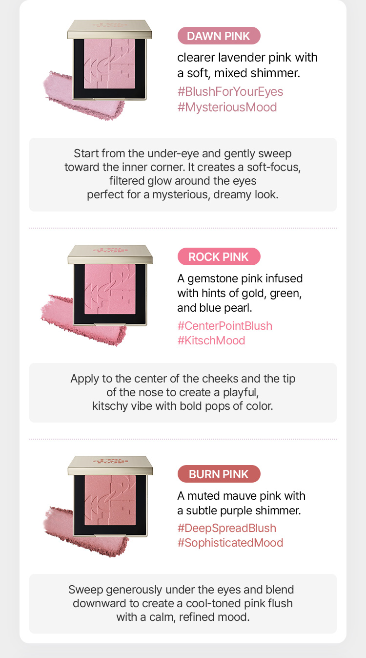 [DAWN PINK] - #BlushForYourEyes #MysteriousMood / clearer lavender pink with a soft mixed shimmer [ROCK PINK] - #CenterPointBlush #KitschMood / gemstone pink with hints of gold, green, and blue pearl [BURN PINK] - #DeepSpreadBlush #SophisticatedMood / muted mauve pink with subtle purple shimmer